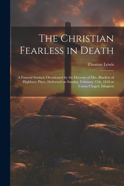 The Christian Fearless in Death: A Funeral Sermon Occasioned by the Decease of Mrs. Blackett of Highbury Place, Delivered on Sunday, February 15th, 18 (Paperback)