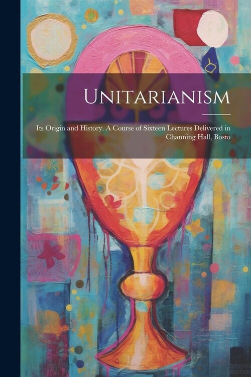 Unitarianism: Its Origin and History. A Course of Sixteen Lectures Delivered in Channing Hall, Bosto (Paperback)