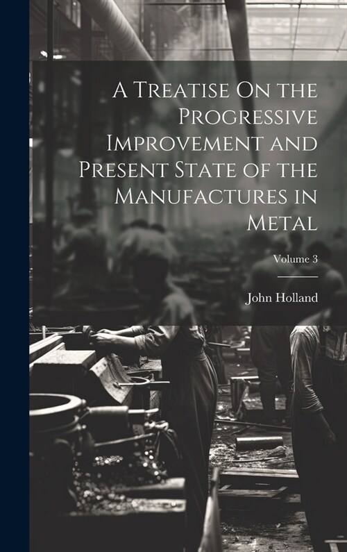 A Treatise On the Progressive Improvement and Present State of the Manufactures in Metal; Volume 3 (Hardcover)