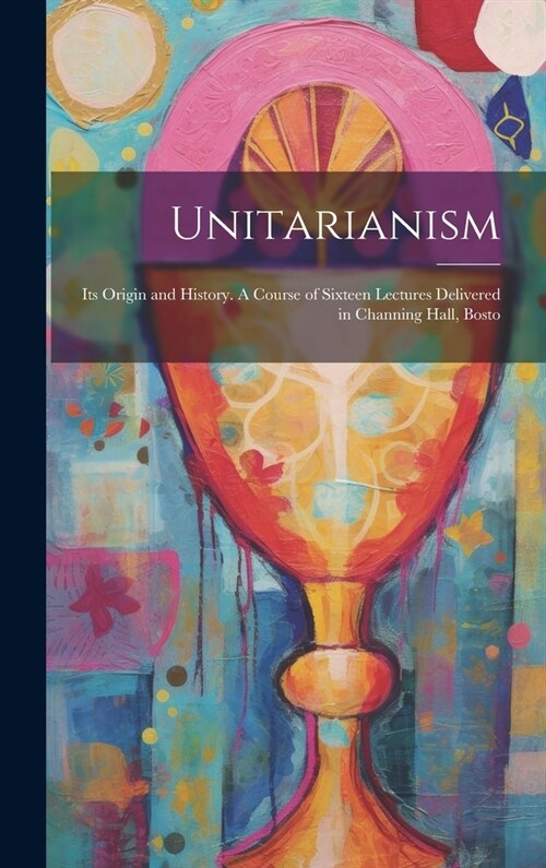 Unitarianism: Its Origin and History. A Course of Sixteen Lectures Delivered in Channing Hall, Bosto (Hardcover)