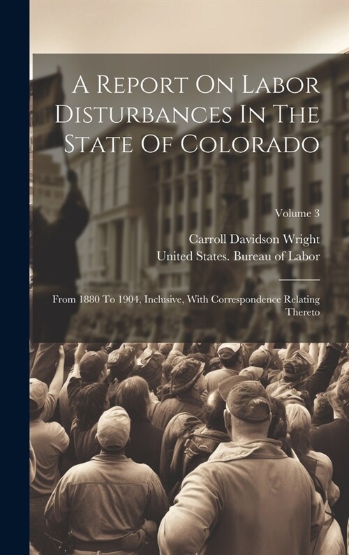 A Report On Labor Disturbances In The State Of Colorado: From 1880 To 1904, Inclusive, With Correspondence Relating Thereto; Volume 3 (Hardcover)