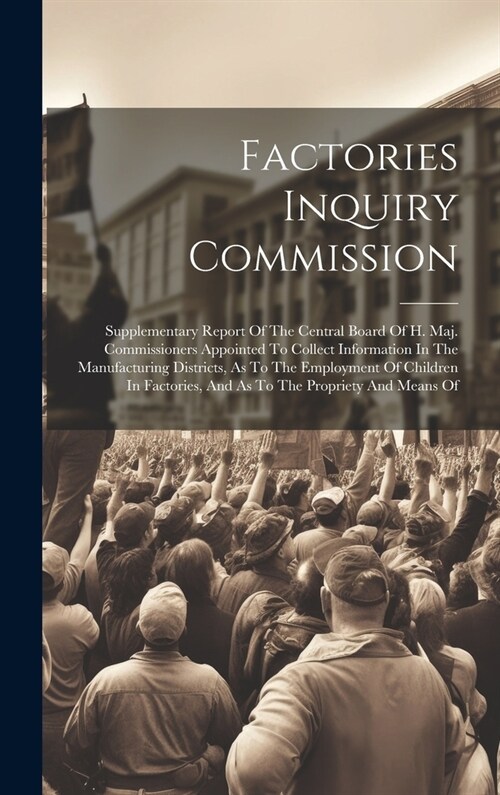 Factories Inquiry Commission: Supplementary Report Of The Central Board Of H. Maj. Commissioners Appointed To Collect Information In The Manufacturi (Hardcover)