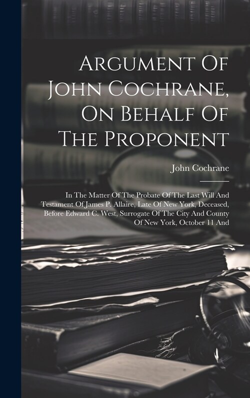 Argument Of John Cochrane, On Behalf Of The Proponent: In The Matter Of The Probate Of The Last Will And Testament Of James P. Allaire, Late Of New Yo (Hardcover)