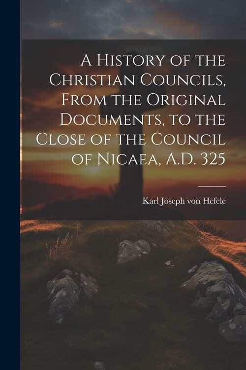 A History of the Christian Councils, From the Original Documents, to the Close of the Council of Nicaea, A.D. 325 (Paperback)