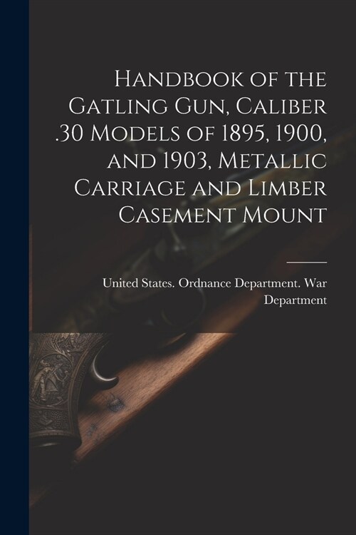 Handbook of the Gatling Gun, Caliber .30 Models of 1895, 1900, and 1903, Metallic Carriage and Limber Casement Mount (Paperback)