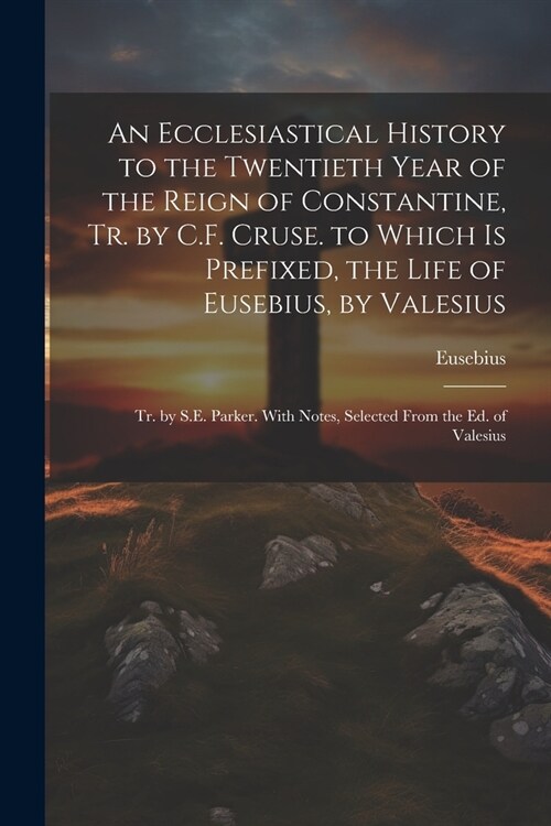 An Ecclesiastical History to the Twentieth Year of the Reign of Constantine, Tr. by C.F. Cruse. to Which Is Prefixed, the Life of Eusebius, by Valesiu (Paperback)