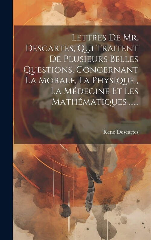 Lettres De Mr. Descartes, Qui Traitent De Plusieurs Belles Questions, Concernant La Morale, La Physique, La M?ecine Et Les Math?atiques ...... (Hardcover)