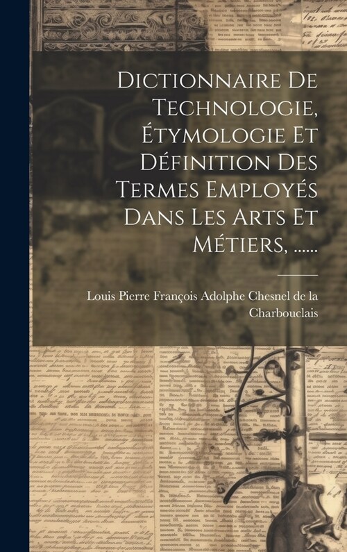 Dictionnaire De Technologie, ?ymologie Et D?inition Des Termes Employ? Dans Les Arts Et M?iers, ...... (Hardcover)