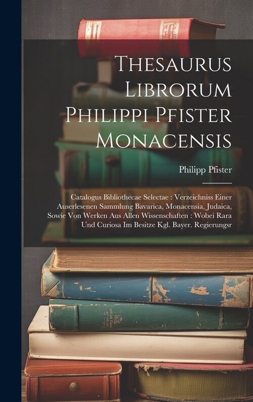 Thesaurus Librorum Philippi Pfister Monacensis: Catalogus Bibliothecae Selectae: Verzeichniss Einer Auserlesenen Sammlung Bavarica, Monacensia, Judaic (Hardcover)