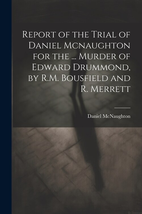 Report of the Trial of Daniel Mcnaughton for the ... Murder of Edward Drummond, by R.M. Bousfield and R. Merrett (Paperback)