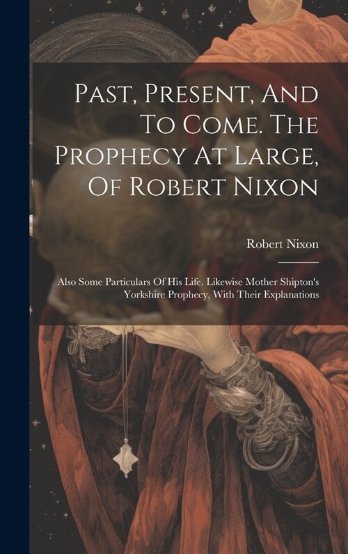 Past, Present, And To Come. The Prophecy At Large, Of Robert Nixon: Also Some Particulars Of His Life. Likewise Mother Shiptons Yorkshire Prophecy, W (Hardcover)