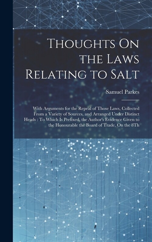 Thoughts On the Laws Relating to Salt: With Arguments for the Repeal of Those Laws, Collected From a Variety of Sources, and Arranged Under Distinct H (Hardcover)