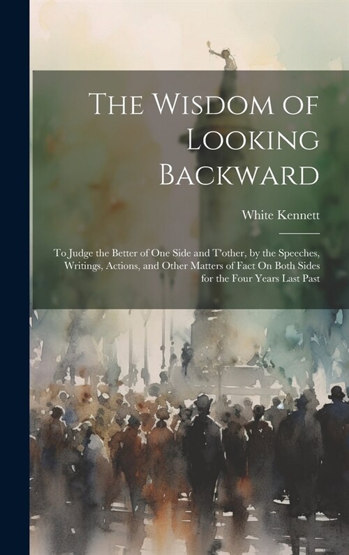 The Wisdom of Looking Backward: To Judge the Better of One Side and Tother, by the Speeches, Writings, Actions, and Other Matters of Fact On Both Sid (Hardcover)