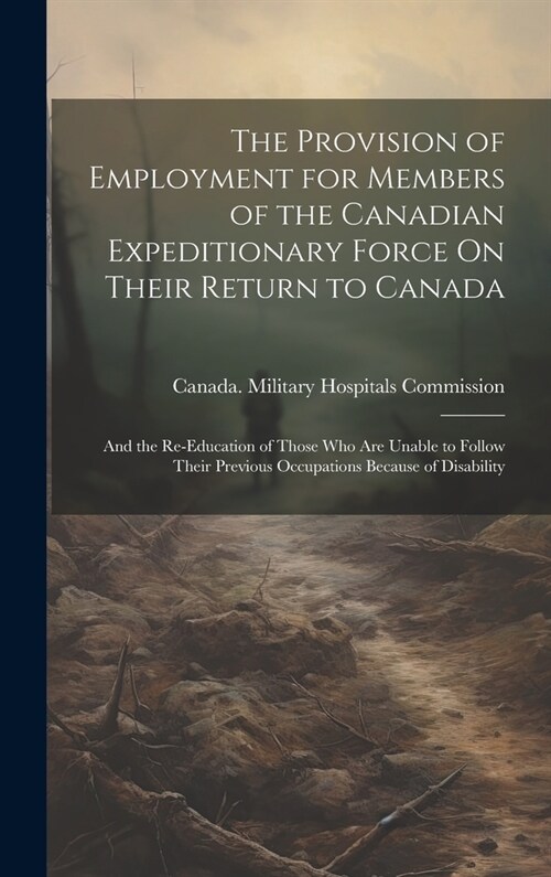 The Provision of Employment for Members of the Canadian Expeditionary Force On Their Return to Canada: And the Re-Education of Those Who Are Unable to (Hardcover)