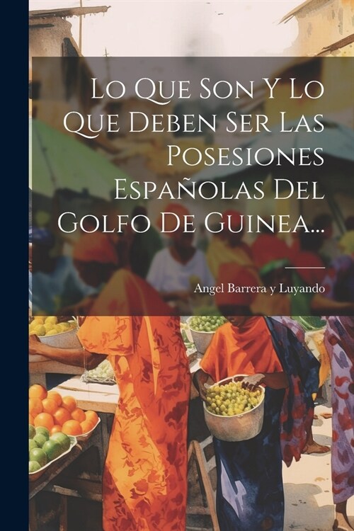 Lo Que Son Y Lo Que Deben Ser Las Posesiones Espa?las Del Golfo De Guinea... (Paperback)