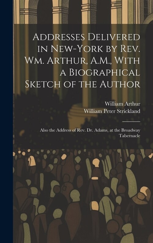 Addresses Delivered in New-York by Rev. Wm. Arthur, A.M., With a Biographical Sketch of the Author: Also the Address of Rev. Dr. Adams, at the Broadwa (Hardcover)