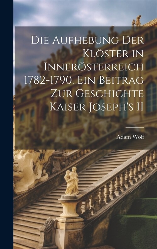 Die Aufhebung der Kl?ter in Inner?terreich 1782-1790. Ein Beitrag zur Geschichte Kaiser Josephs II (Hardcover)