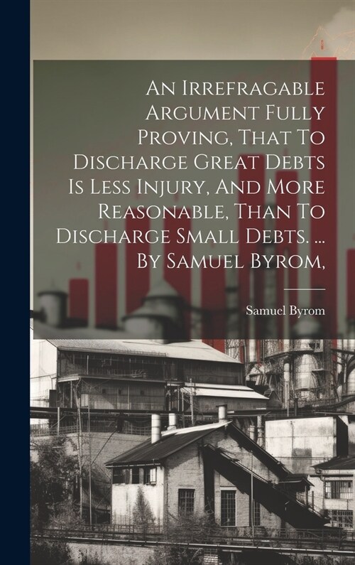 An Irrefragable Argument Fully Proving, That To Discharge Great Debts Is Less Injury, And More Reasonable, Than To Discharge Small Debts. ... By Samue (Hardcover)