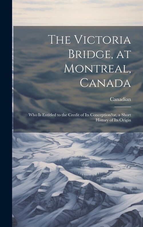 The Victoria Bridge, at Montreal, Canada: Who Is Entitled to the Credit of Its Conception?or, a Short History of Its Origin (Hardcover)