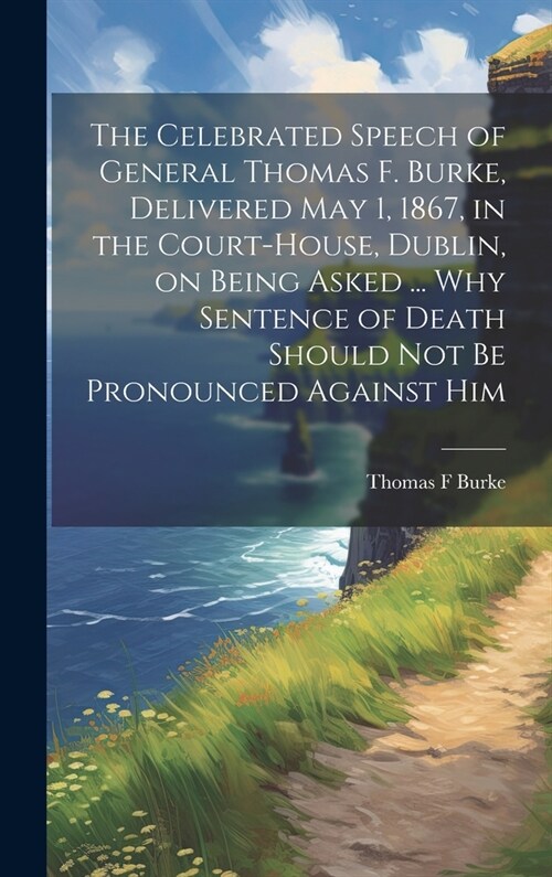 The Celebrated Speech of General Thomas F. Burke, Delivered May 1, 1867, in the Court-house, Dublin, on Being Asked ... why Sentence of Death Should n (Hardcover)
