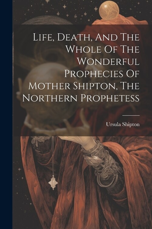 Life, Death, And The Whole Of The Wonderful Prophecies Of Mother Shipton, The Northern Prophetess (Paperback)