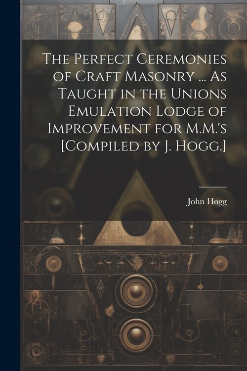 The Perfect Ceremonies of Craft Masonry ... As Taught in the Unions Emulation Lodge of Improvement for M.M.s [Compiled by J. Hogg.] (Paperback)