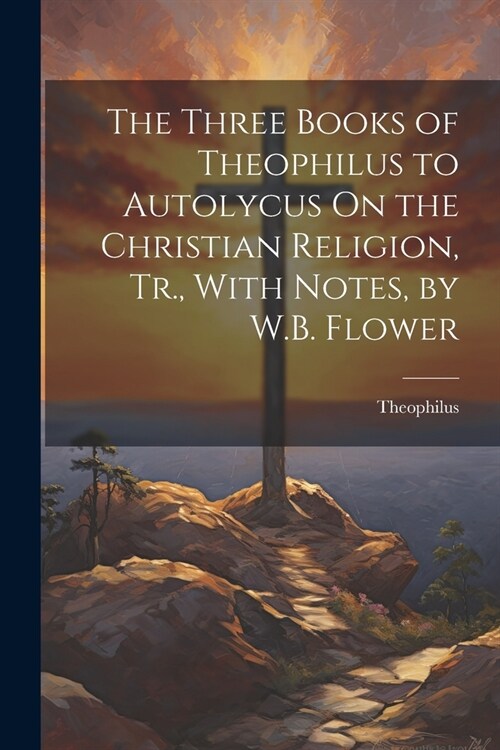 The Three Books of Theophilus to Autolycus On the Christian Religion, Tr., With Notes, by W.B. Flower (Paperback)