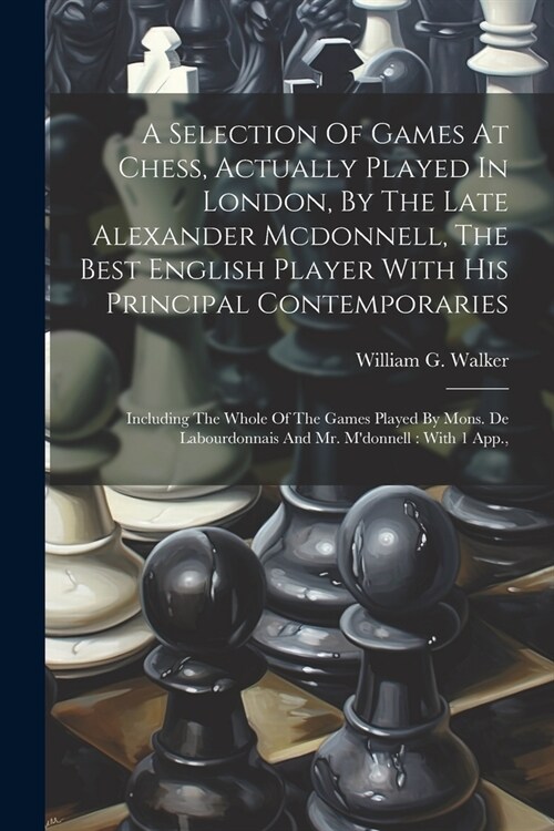 A Selection Of Games At Chess, Actually Played In London, By The Late Alexander Mcdonnell, The Best English Player With His Principal Contemporaries: (Paperback)