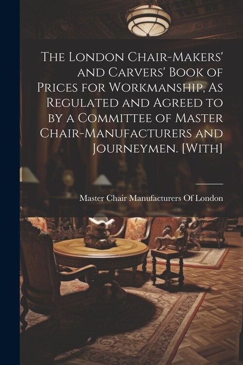 The London Chair-Makers and Carvers Book of Prices for Workmanship, As Regulated and Agreed to by a Committee of Master Chair-Manufacturers and Jour (Paperback)