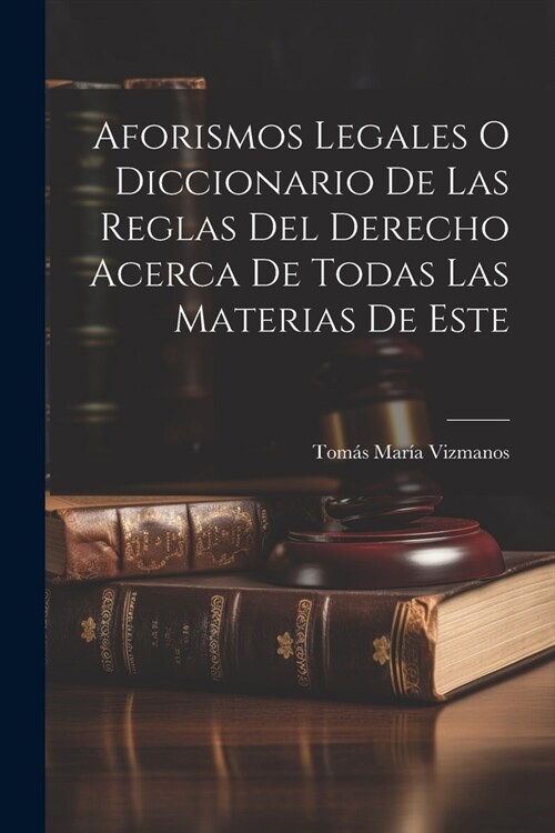 Aforismos Legales O Diccionario De Las Reglas Del Derecho Acerca De Todas Las Materias De Este (Paperback)