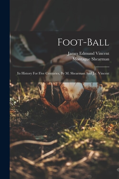 Foot-ball: Its History For Five Centuries, By M. Shearman And J.e. Vincent (Paperback)