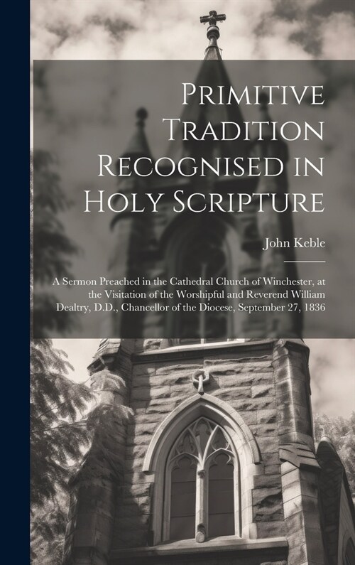 Primitive Tradition Recognised in Holy Scripture: A Sermon Preached in the Cathedral Church of Winchester, at the Visitation of the Worshipful and Rev (Hardcover)