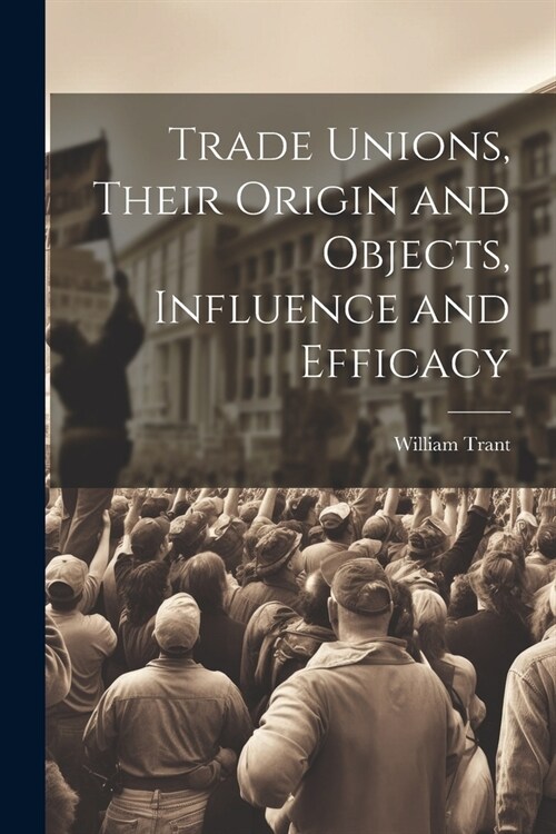 Trade Unions, Their Origin and Objects, Influence and Efficacy (Paperback)