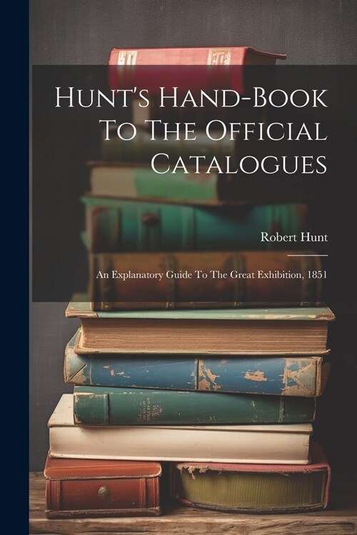 Hunts Hand-book To The Official Catalogues: An Explanatory Guide To The Great Exhibition, 1851 (Paperback)