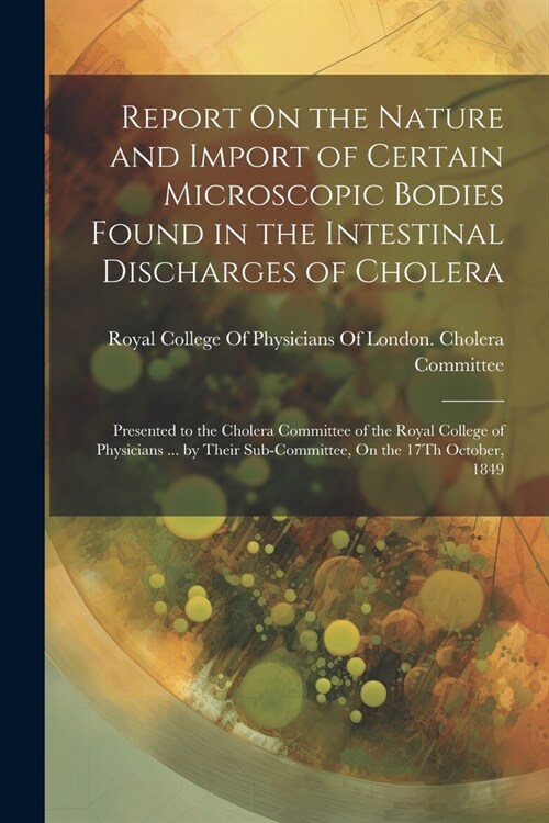 Report On the Nature and Import of Certain Microscopic Bodies Found in the Intestinal Discharges of Cholera: Presented to the Cholera Committee of the (Paperback)