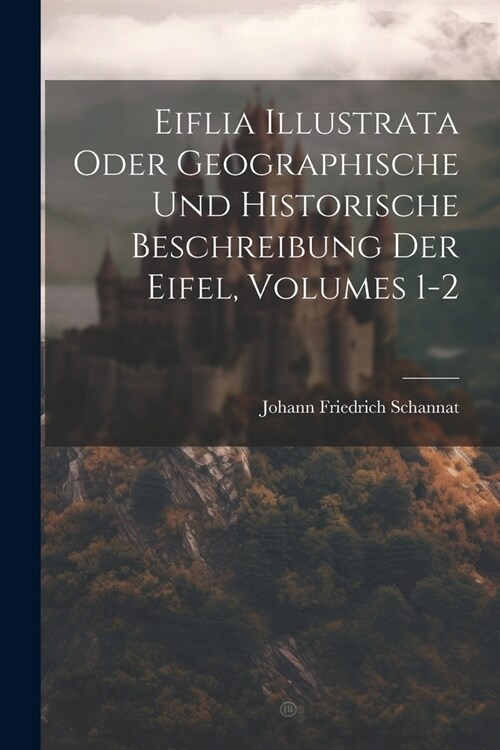 Eiflia Illustrata Oder Geographische Und Historische Beschreibung Der Eifel, Volumes 1-2 (Paperback)
