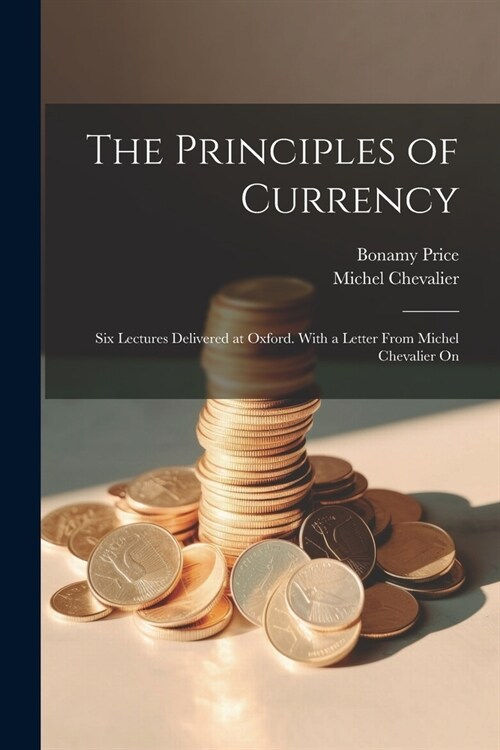 The Principles of Currency; six Lectures Delivered at Oxford. With a Letter From Michel Chevalier On (Paperback)