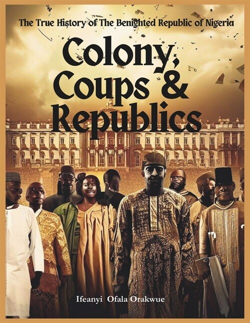 Colony, Coups & Republics: The True History of The Benighted Republic of Nigeria (Paperback)