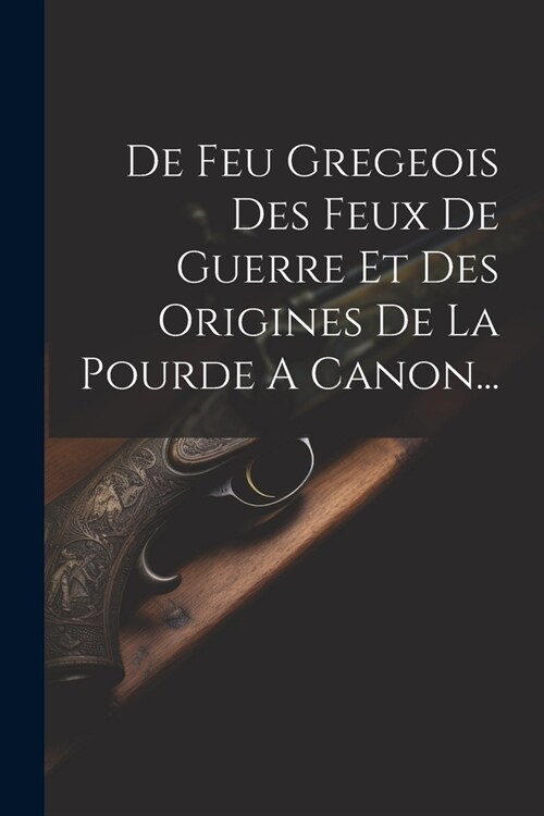 De Feu Gregeois Des Feux De Guerre Et Des Origines De La Pourde A Canon... (Paperback)