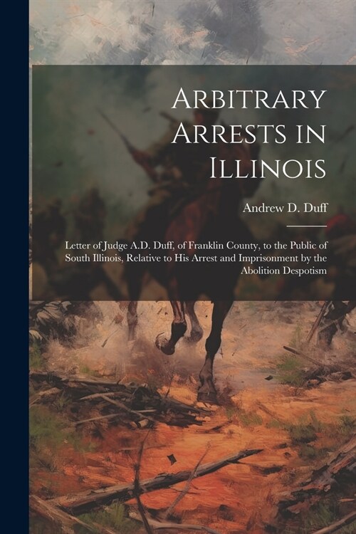 Arbitrary Arrests in Illinois: Letter of Judge A.D. Duff, of Franklin County, to the Public of South Illinois, Relative to His Arrest and Imprisonmen (Paperback)