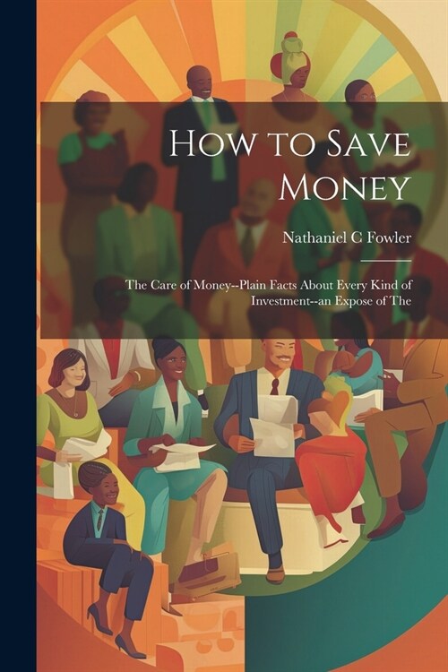 How to Save Money; The Care of Money--Plain Facts About Every Kind of Investment--an Expose of The (Paperback)
