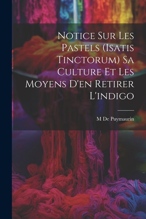 Notice Sur Les Pastels (Isatis Tinctorum) Sa Culture Et Les Moyens Den Retirer Lindigo (Paperback)