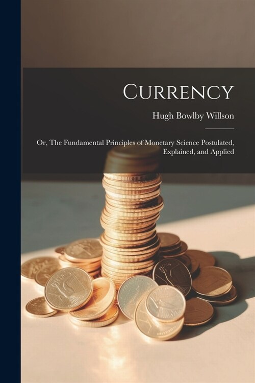 Currency; or, The Fundamental Principles of Monetary Science Postulated, Explained, and Applied (Paperback)