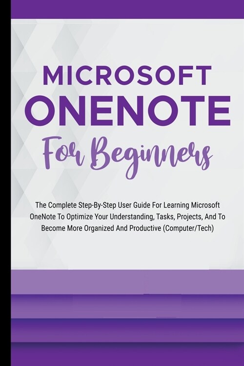 Microsoft OneNote For Beginners: The Complete Step-By-Step User Guide For Learning Microsoft OneNote To Optimize Your Understanding, Tasks, And Projec (Paperback)