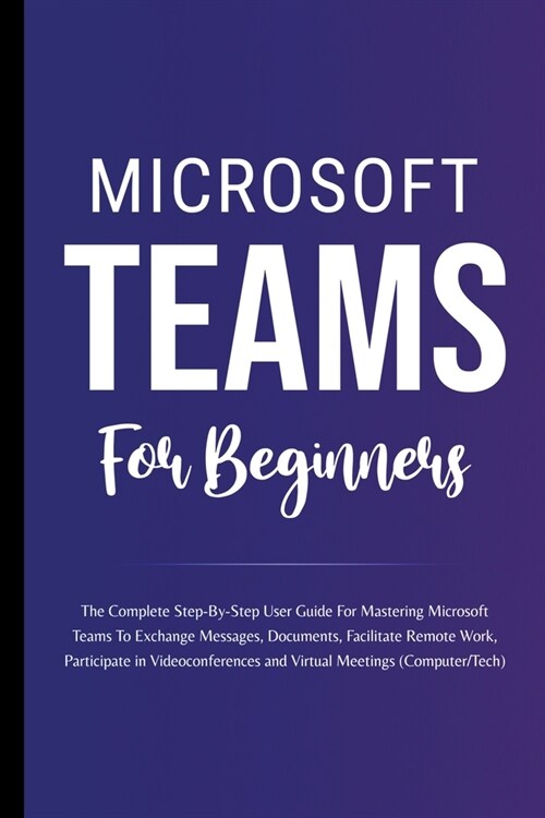 Microsoft Teams For Beginners: The Complete Step-By-Step User Guide For Mastering Microsoft Teams To Exchange Messages, Facilitate Remote Work, And P (Paperback)