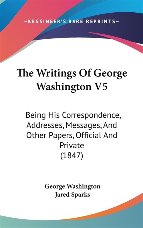 The Writings Of George Washington V5: Being His Correspondence, Addresses, Messages, And Other Papers, Official And Private (1847) (Hardcover)