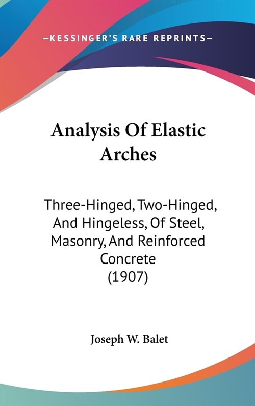 Analysis Of Elastic Arches: Three-Hinged, Two-Hinged, And Hingeless, Of Steel, Masonry, And Reinforced Concrete (1907) (Hardcover)