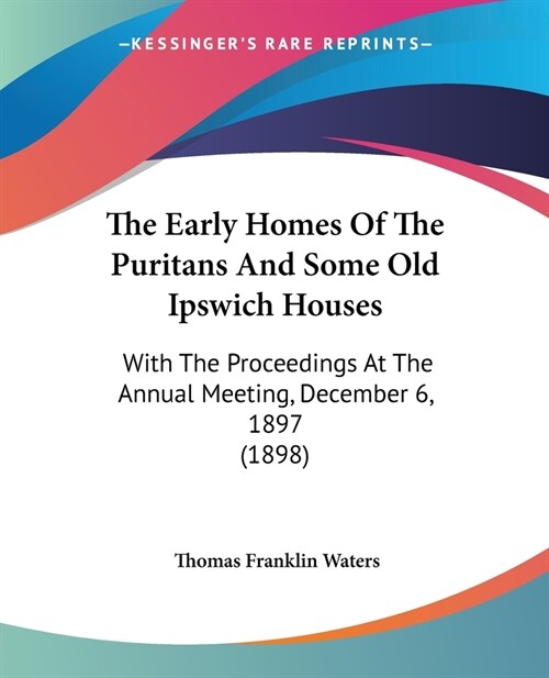 The Early Homes Of The Puritans And Some Old Ipswich Houses: With The Proceedings At The Annual Meeting, December 6, 1897 (1898) (Paperback)