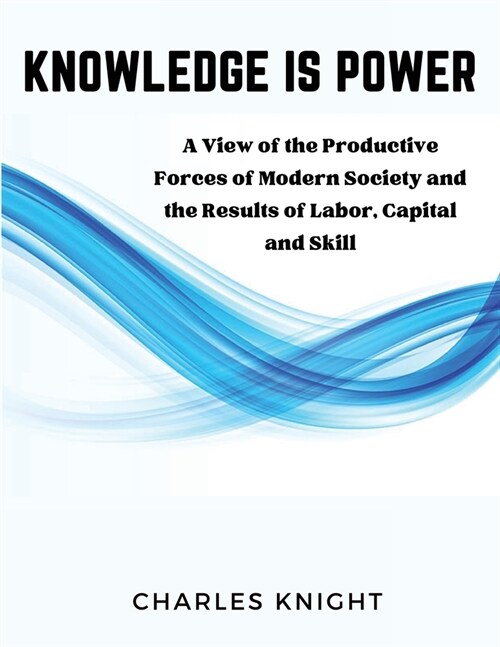 Knowledge Is Power: A View of the Productive Forces of Modern Society and the Results of Labor, Capital and Skill (Paperback)