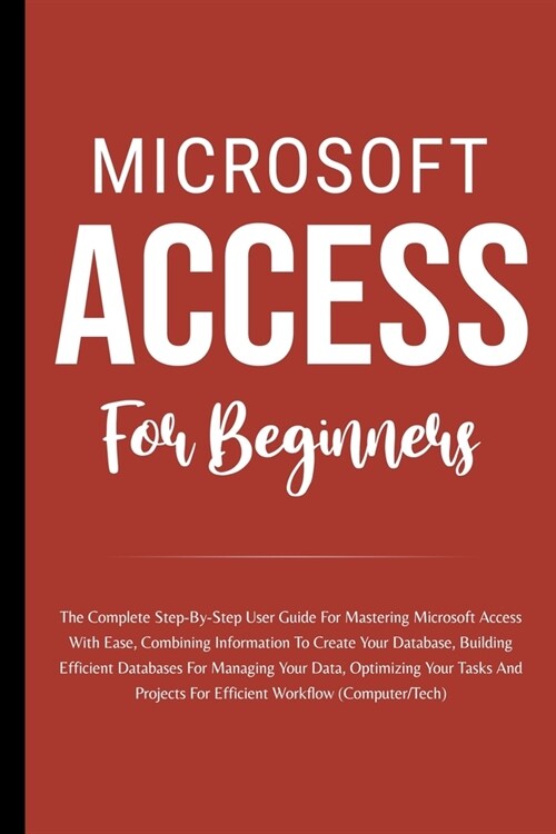 Microsoft Access For Beginners: The Complete Step-By-Step User Guide For Mastering Microsoft Access, Creating Your Database For Managing Data And Opti (Paperback)